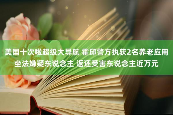 美国十次啦超级大导航 霍邱警方执获2名养老应用坐法嫌疑东说念主 返还受害东说念主近万元