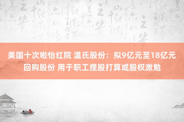 美国十次啦怡红院 温氏股份：拟9亿元至18亿元回购股份 用于职工捏股打算或股权激勉