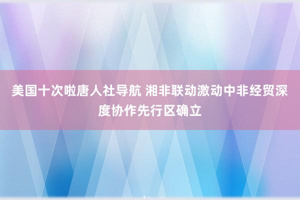 美国十次啦唐人社导航 湘非联动激动中非经贸深度协作先行区确立