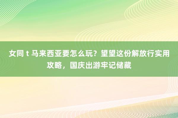 女同 t 马来西亚要怎么玩？望望这份解放行实用攻略，国庆出游牢记储藏