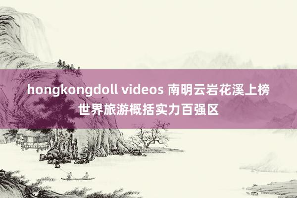 hongkongdoll videos 南明云岩花溪上榜世界旅游概括实力百强区