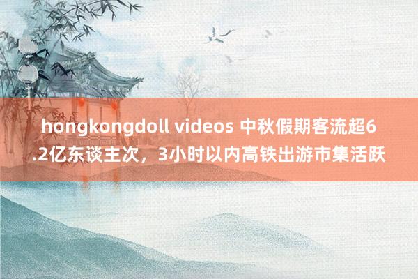 hongkongdoll videos 中秋假期客流超6.2亿东谈主次，3小时以内高铁出游市集活跃