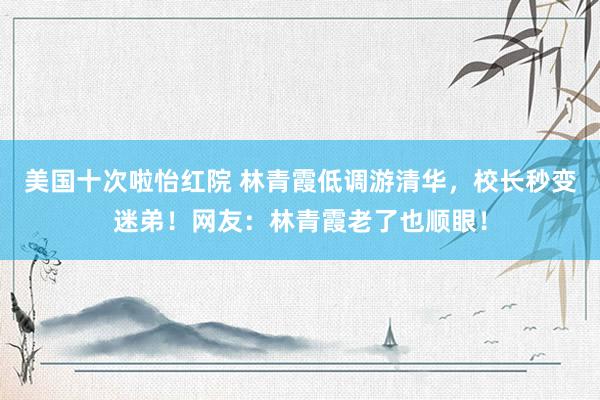 美国十次啦怡红院 林青霞低调游清华，校长秒变迷弟！网友：林青霞老了也顺眼！