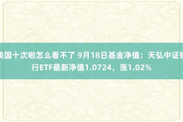 美国十次啦怎么看不了 9月18日基金净值：天弘中证银行ETF最新净值1.0724，涨1.02%