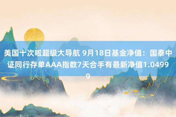 美国十次啦超级大导航 9月18日基金净值：国泰中证同行存单AAA指数7天合手有最新净值1.0499