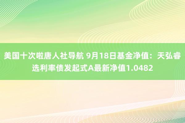 美国十次啦唐人社导航 9月18日基金净值：天弘睿选利率债发起式A最新净值1.0482