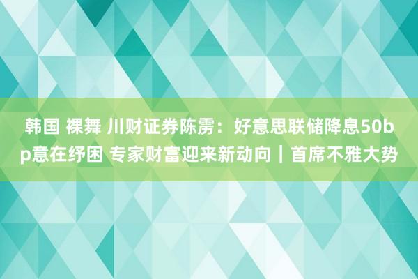 韩国 裸舞 川财证券陈雳：好意思联储降息50bp意在纾困 专家财富迎来新动向｜首席不雅大势