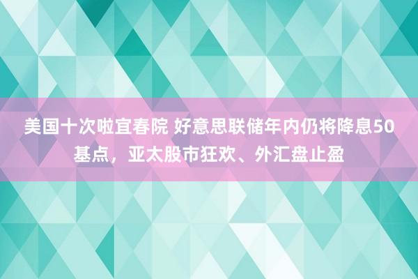 美国十次啦宜春院 好意思联储年内仍将降息50基点，亚太股市狂欢、外汇盘止盈