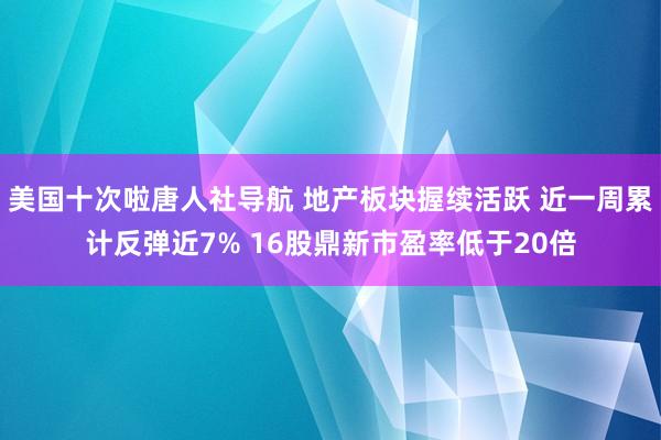 美国十次啦唐人社导航 地产板块握续活跃 近一周累计反弹近7% 16股鼎新市盈率低于20倍