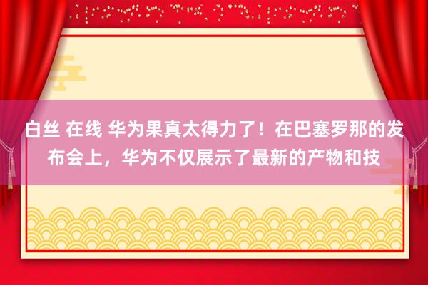 白丝 在线 华为果真太得力了！在巴塞罗那的发布会上，华为不仅展示了最新的产物和技