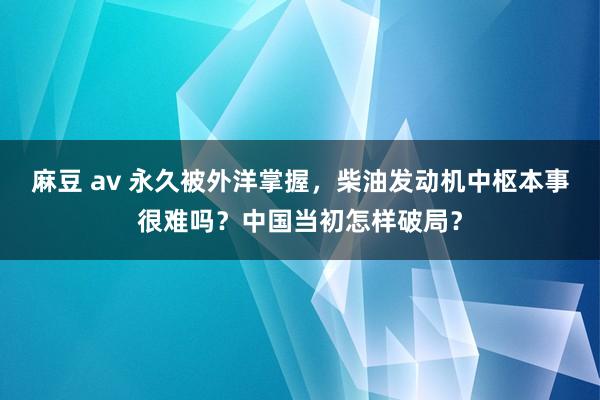 麻豆 av 永久被外洋掌握，柴油发动机中枢本事很难吗？中国当初怎样破局？