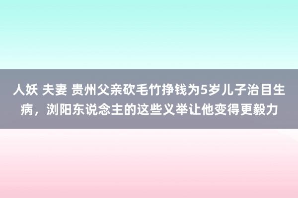 人妖 夫妻 贵州父亲砍毛竹挣钱为5岁儿子治目生病，浏阳东说念主的这些义举让他变得更毅力