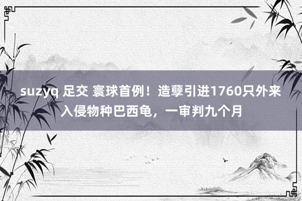 suzyq 足交 寰球首例！造孽引进1760只外来入侵物种巴西龟，一审判九个月