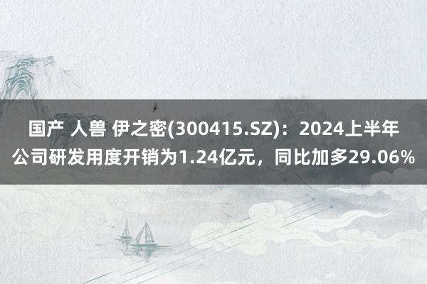 国产 人兽 伊之密(300415.SZ)：2024上半年公司研发用度开销为1.24亿元，同比加多29.06%