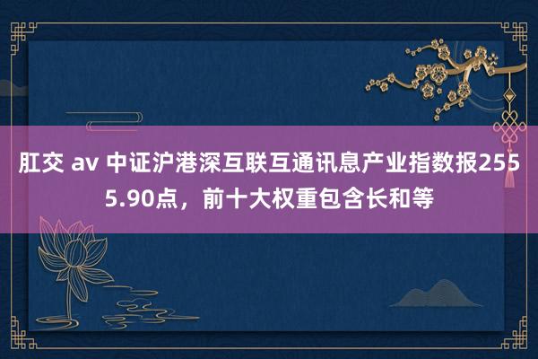 肛交 av 中证沪港深互联互通讯息产业指数报2555.90点，前十大权重包含长和等