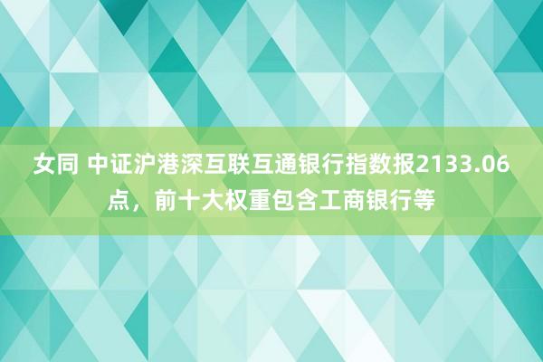 女同 中证沪港深互联互通银行指数报2133.06点，前十大权重包含工商银行等