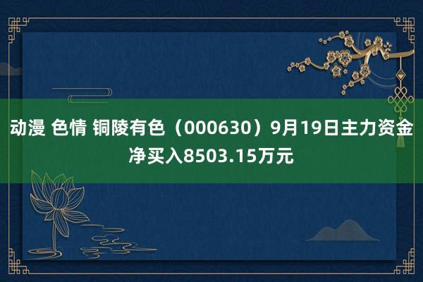 动漫 色情 铜陵有色（000630）9月19日主力资金净买入8503.15万元