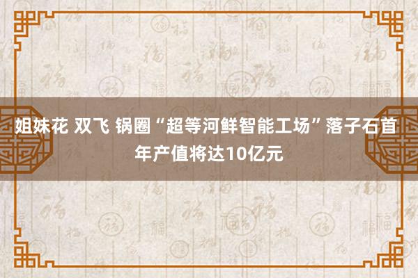 姐妹花 双飞 锅圈“超等河鲜智能工场”落子石首 年产值将达10亿元