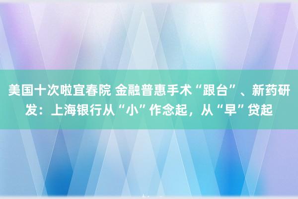 美国十次啦宜春院 金融普惠手术“跟台”、新药研发：上海银行从“小”作念起，从“早”贷起