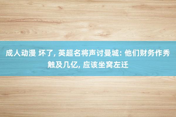 成人动漫 坏了， 英超名将声讨曼城: 他们财务作秀触及几亿， 应该坐窝左迁