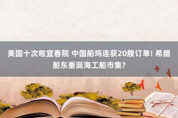 美国十次啦宜春院 中国船坞连获20艘订单! 希腊船东垂涎海工船市集?