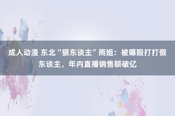 成人动漫 东北“狠东谈主”雨姐：被曝殴打打假东谈主，年内直播销售额破亿