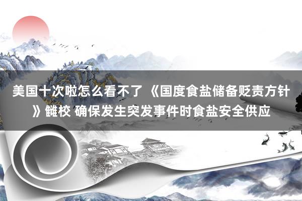 美国十次啦怎么看不了 《国度食盐储备贬责方针》雠校 确保发生突发事件时食盐安全供应