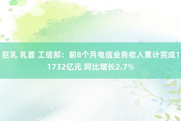 巨乳 乳首 工信部：前8个月电信业务收入累计完成11732亿元 同比增长2.7%