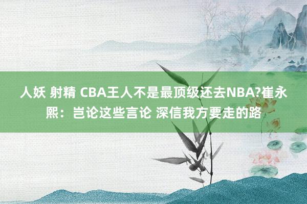 人妖 射精 CBA王人不是最顶级还去NBA?崔永熙：岂论这些言论 深信我方要走的路