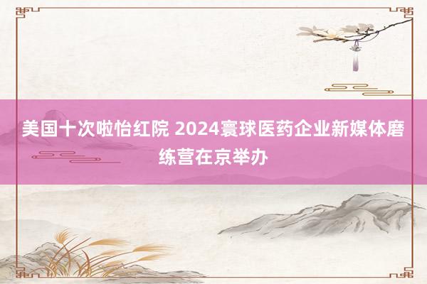 美国十次啦怡红院 2024寰球医药企业新媒体磨练营在京举办