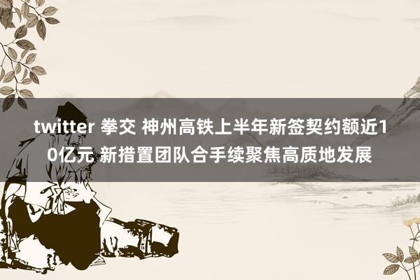 twitter 拳交 神州高铁上半年新签契约额近10亿元 新措置团队合手续聚焦高质地发展