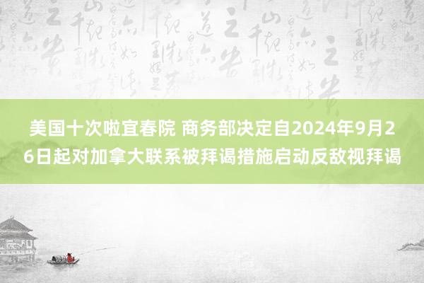 美国十次啦宜春院 商务部决定自2024年9月26日起对加拿大联系被拜谒措施启动反敌视拜谒