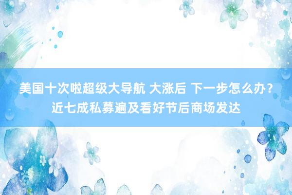 美国十次啦超级大导航 大涨后 下一步怎么办？近七成私募遍及看好节后商场发达