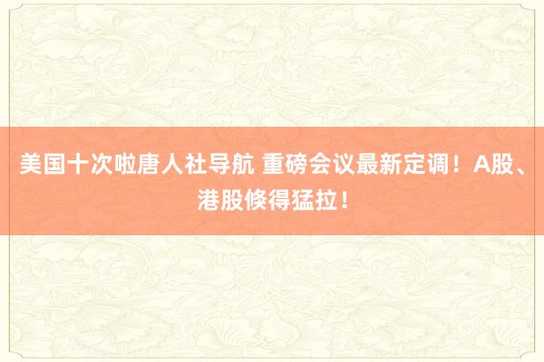 美国十次啦唐人社导航 重磅会议最新定调！A股、港股倏得猛拉！