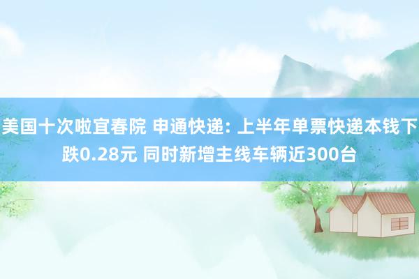 美国十次啦宜春院 申通快递: 上半年单票快递本钱下跌0.28元 同时新增主线车辆近300台