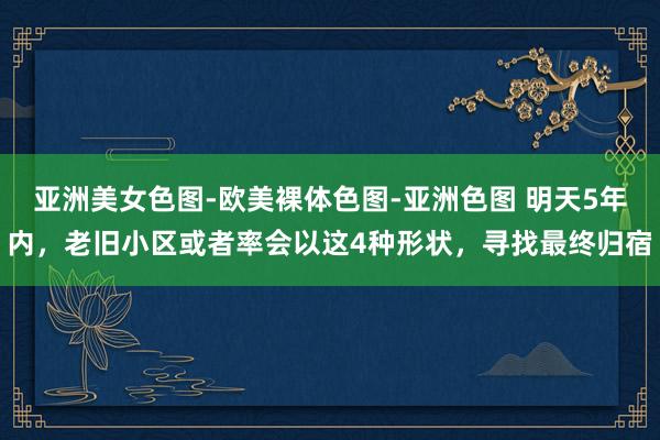 亚洲美女色图-欧美裸体色图-亚洲色图 明天5年内，老旧小区或者率会以这4种形状，寻找最终归宿