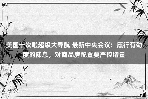 美国十次啦超级大导航 最新中央会议：履行有劲度的降息，对商品房配置要严控增量