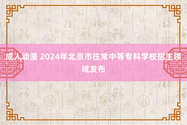 成人动漫 2024年北京市往常中等专科学校招生领域发布