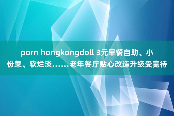 porn hongkongdoll 3元早餐自助、小份菜、软烂淡……老年餐厅贴心改造升级受宽待