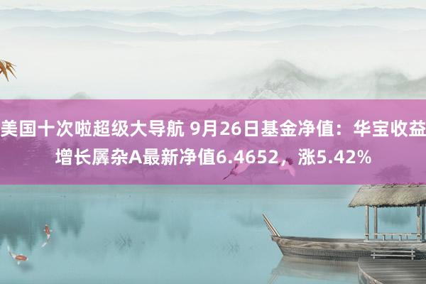 美国十次啦超级大导航 9月26日基金净值：华宝收益增长羼杂A最新净值6.4652，涨5.42%