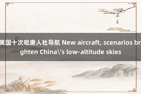 美国十次啦唐人社导航 New aircraft， scenarios brighten China's low-altitude skies