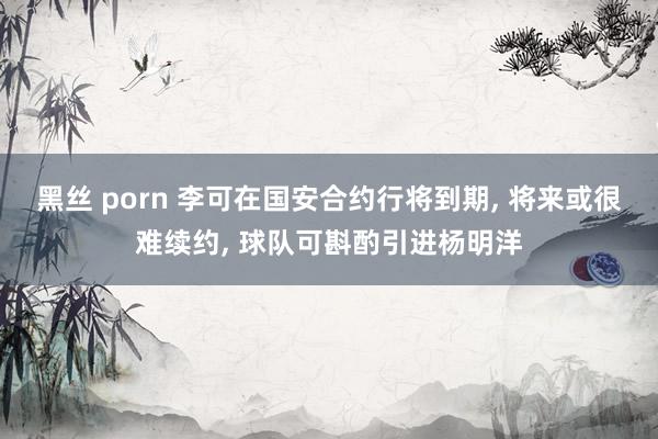 黑丝 porn 李可在国安合约行将到期， 将来或很难续约， 球队可斟酌引进杨明洋