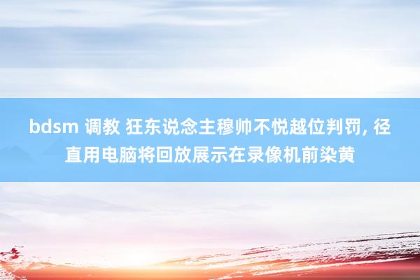 bdsm 调教 狂东说念主穆帅不悦越位判罚， 径直用电脑将回放展示在录像机前染黄