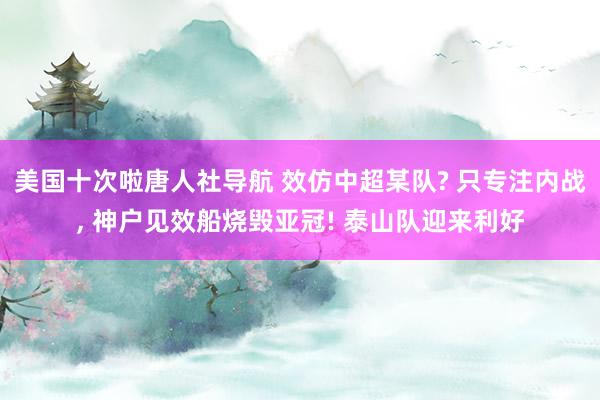 美国十次啦唐人社导航 效仿中超某队? 只专注内战， 神户见效船烧毁亚冠! 泰山队迎来利好