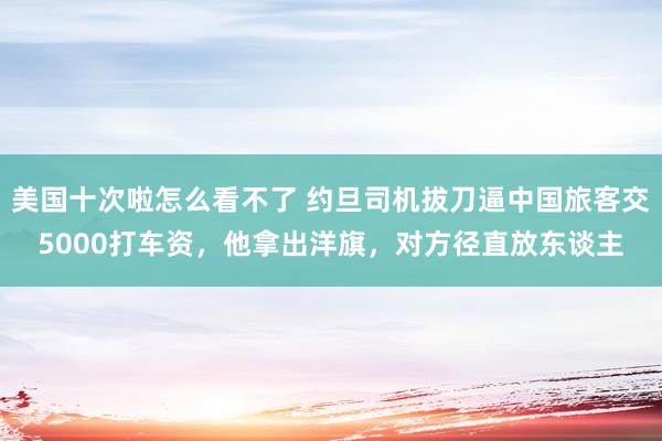 美国十次啦怎么看不了 约旦司机拔刀逼中国旅客交5000打车资，他拿出洋旗，对方径直放东谈主