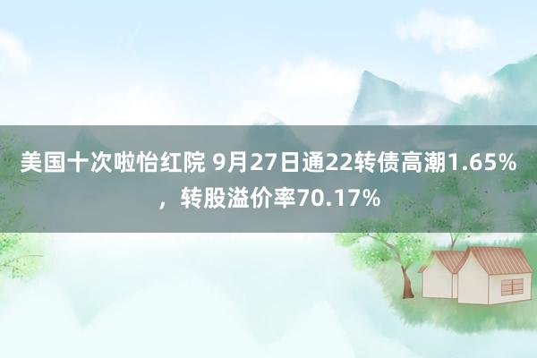 美国十次啦怡红院 9月27日通22转债高潮1.65%，转股溢价率70.17%