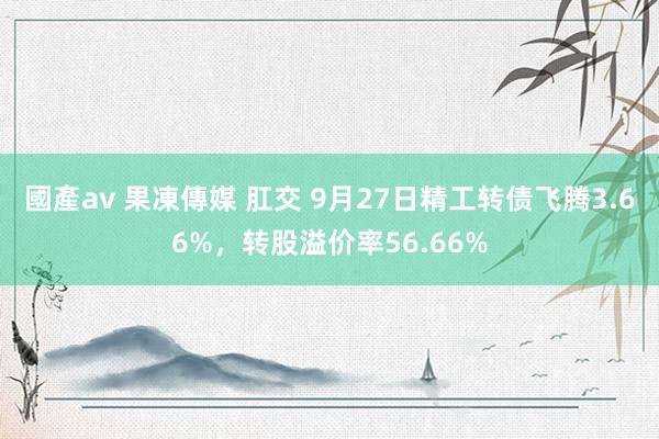 國產av 果凍傳媒 肛交 9月27日精工转债飞腾3.66%，转股溢价率56.66%