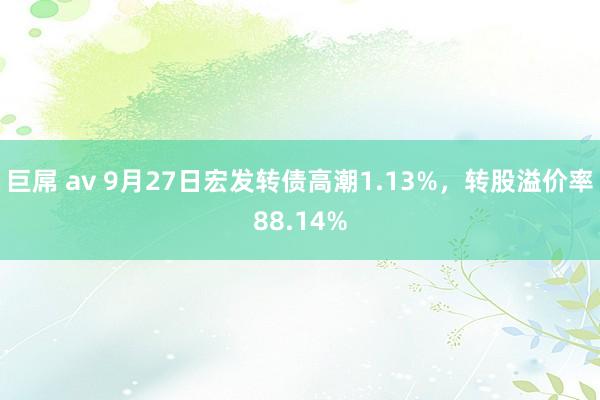 巨屌 av 9月27日宏发转债高潮1.13%，转股溢价率88.14%