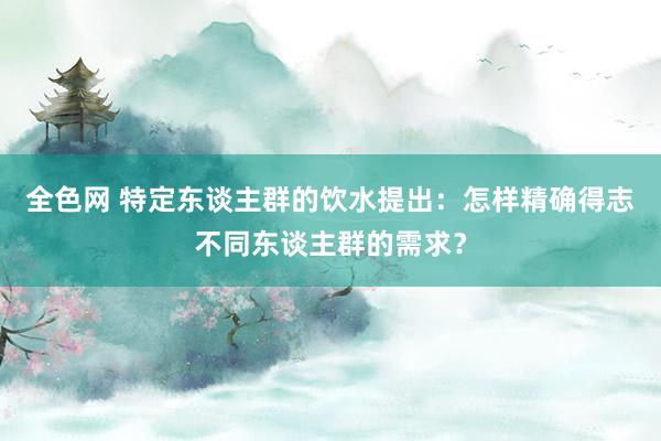 全色网 特定东谈主群的饮水提出：怎样精确得志不同东谈主群的需求？