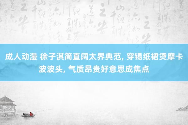 成人动漫 徐子淇简直阔太界典范， 穿锡纸裙烫摩卡波波头， 气质昂贵好意思成焦点